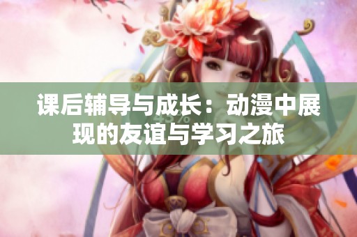 课后辅导与成长：动漫中展现的友谊与学习之旅
