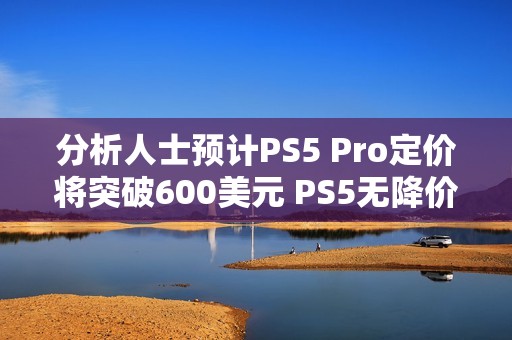 分析人士预计PS5 Pro定价将突破600美元 PS5无降价空间