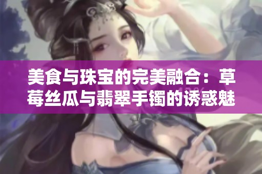美食与珠宝的完美融合：草莓丝瓜与翡翠手镯的诱惑魅力