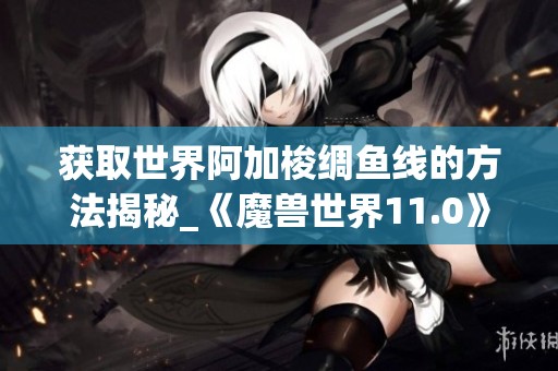 获取世界阿加梭绸鱼线的方法揭秘_《魔兽世界11.0》指南