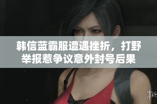 韩信蓝霸服遭遇挫折，打野举报惹争议意外封号后果