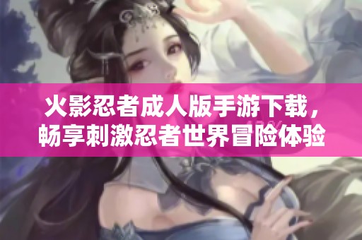 火影忍者成人版手游下载，畅享刺激忍者世界冒险体验