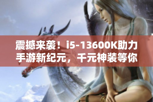 震撼来袭！i5-13600K助力手游新纪元，千元神装等你来拿