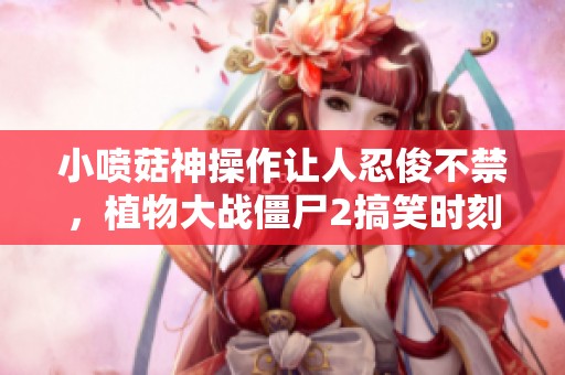 小喷菇神操作让人忍俊不禁，植物大战僵尸2搞笑时刻汇总