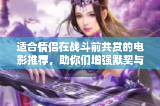 适合情侣在战斗前共赏的电影推荐，助你们增强默契与理解