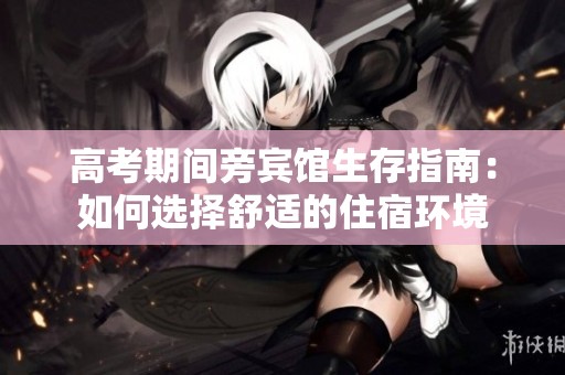高考期间旁宾馆生存指南：如何选择舒适的住宿环境