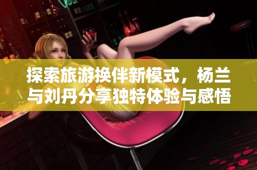 探索旅游换伴新模式，杨兰与刘丹分享独特体验与感悟