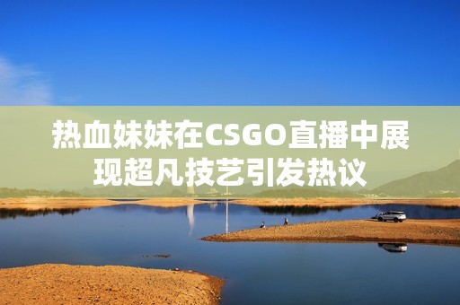 热血妹妹在CSGO直播中展现超凡技艺引发热议