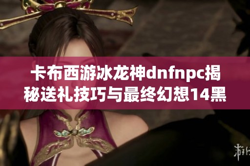 卡布西游冰龙神dnfnpc揭秘送礼技巧与最终幻想14黑魔法师挑战策略分享