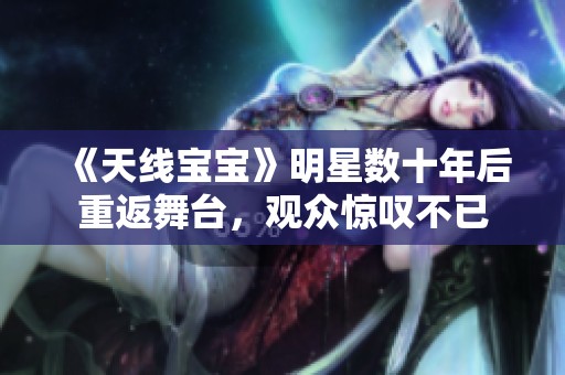 《天线宝宝》明星数十年后重返舞台，观众惊叹不已