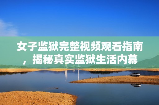 女子监狱完整视频观看指南，揭秘真实监狱生活内幕
