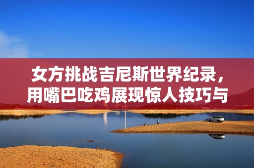女方挑战吉尼斯世界纪录，用嘴巴吃鸡展现惊人技巧与创意