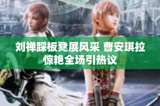刘禅踩板凳展风采 曹安琪拉惊艳全场引热议
