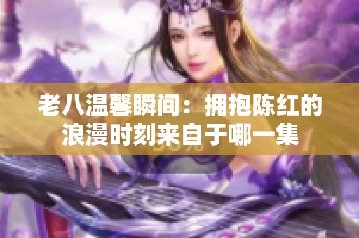 老八温馨瞬间：拥抱陈红的浪漫时刻来自于哪一集