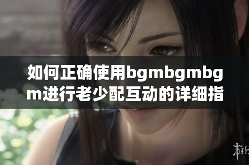 如何正确使用bgmbgmbgm进行老少配互动的详细指南