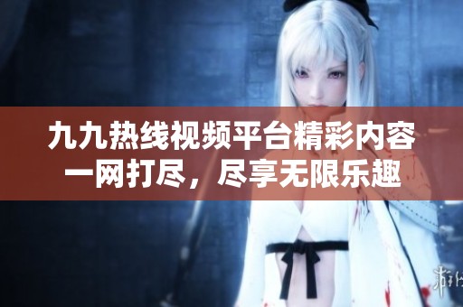 九九热线视频平台精彩内容一网打尽，尽享无限乐趣