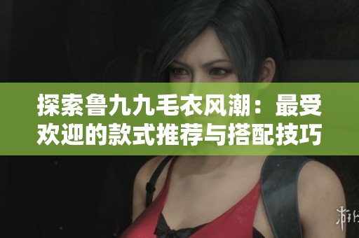 探索鲁九九毛衣风潮：最受欢迎的款式推荐与搭配技巧