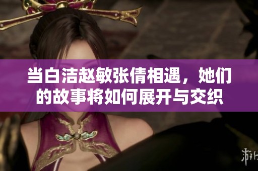 当白洁赵敏张倩相遇，她们的故事将如何展开与交织