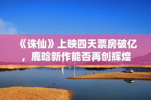 《诛仙》上映四天票房破亿，鹿晗新作能否再创辉煌