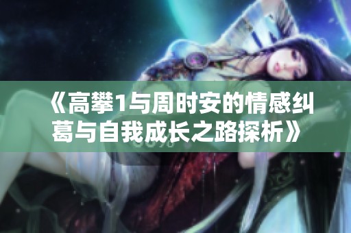 《高攀1与周时安的情感纠葛与自我成长之路探析》
