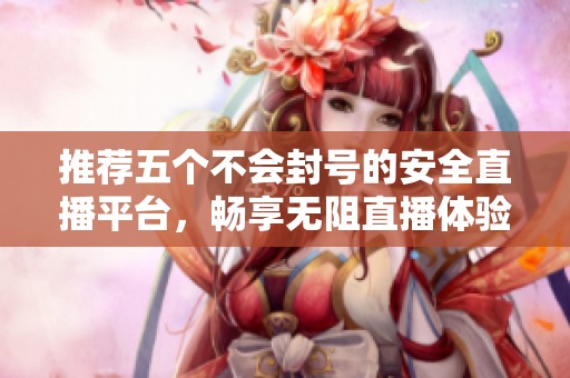 推荐五个不会封号的安全直播平台，畅享无阻直播体验