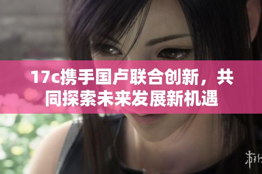 17c携手国卢联合创新，共同探索未来发展新机遇