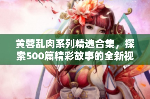 黄蓉乱肉系列精选合集，探索500篇精彩故事的全新视角
