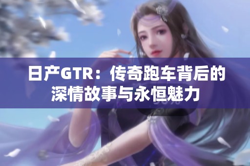 日产GTR：传奇跑车背后的深情故事与永恒魅力