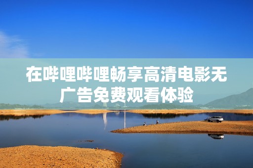 在哔哩哔哩畅享高清电影无广告免费观看体验