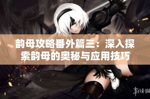 韵母攻略番外篇三：深入探索韵母的奥秘与应用技巧
