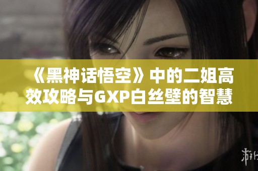 《黑神话悟空》中的二姐高效攻略与GXP白丝壁的智慧运用分析