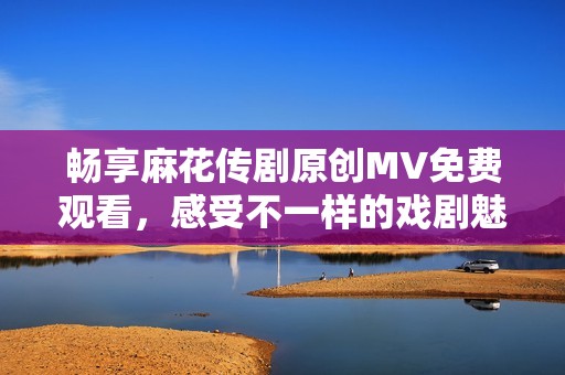 畅享麻花传剧原创MV免费观看，感受不一样的戏剧魅力！