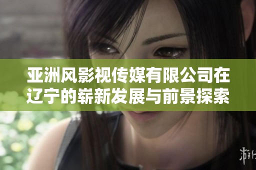 亚洲风影视传媒有限公司在辽宁的崭新发展与前景探索