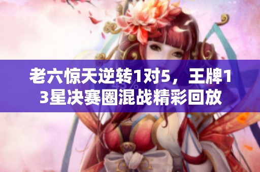 老六惊天逆转1对5，王牌13星决赛圈混战精彩回放
