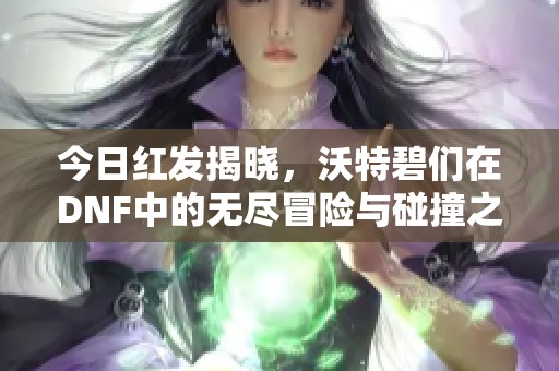 今日红发揭晓，沃特碧们在DNF中的无尽冒险与碰撞之旅