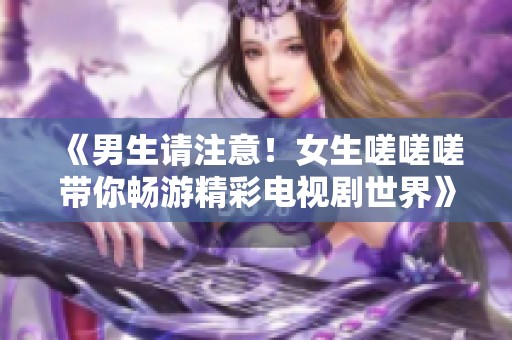 《男生请注意！女生嗟嗟嗟带你畅游精彩电视剧世界》