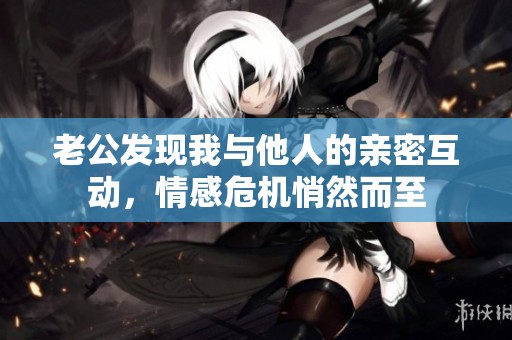 老公发现我与他人的亲密互动，情感危机悄然而至