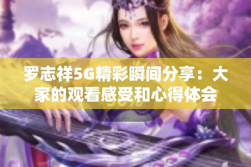 罗志祥5G精彩瞬间分享：大家的观看感受和心得体会