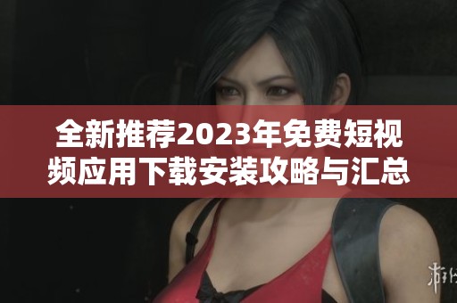 全新推荐2023年免费短视频应用下载安装攻略与汇总