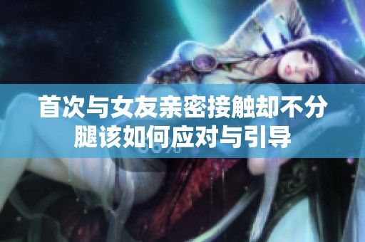 首次与女友亲密接触却不分腿该如何应对与引导
