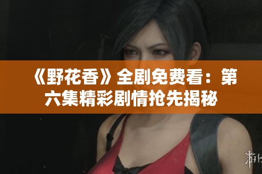 《野花香》全剧免费看：第六集精彩剧情抢先揭秘