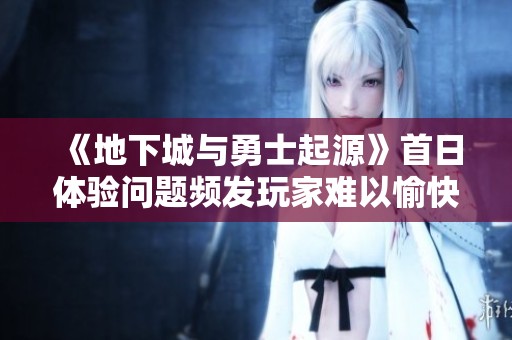 《地下城与勇士起源》首日体验问题频发玩家难以愉快游玩