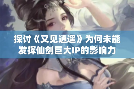 探讨《又见逍遥》为何未能发挥仙剑巨大IP的影响力