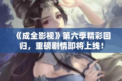 《成全影视》第六季精彩回归，重磅剧情即将上线！