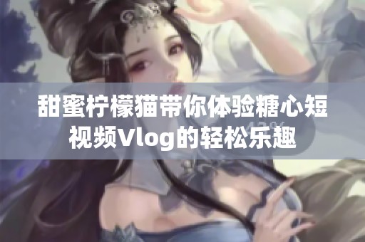 甜蜜柠檬猫带你体验糖心短视频Vlog的轻松乐趣