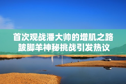 首次观战潘大帅的增肌之路 跛脚羊神秘挑战引发热议