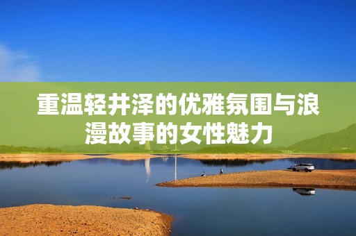 重温轻井泽的优雅氛围与浪漫故事的女性魅力