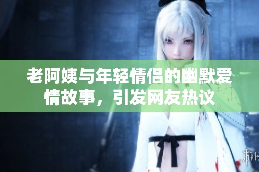 老阿姨与年轻情侣的幽默爱情故事，引发网友热议