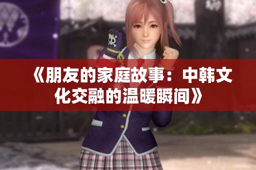 《朋友的家庭故事：中韩文化交融的温暖瞬间》