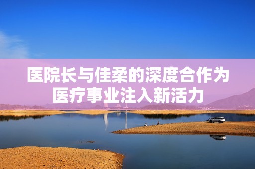 医院长与佳柔的深度合作为医疗事业注入新活力